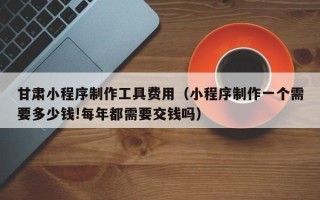 澳门甘肃小程序制作工具费用（小程序制作一个需要多少钱!每年都需要交钱吗）