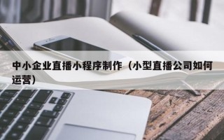 澳门中小企业直播小程序制作（小型直播公司如何运营）