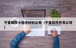 澳门宁夏制作小程序好的公司（宁夏软件开发公司）