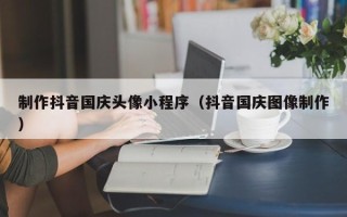 澳门制作抖音国庆头像小程序（抖音国庆图像制作）
