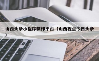 澳门山西头条小程序制作平台（山西视点今日头条）